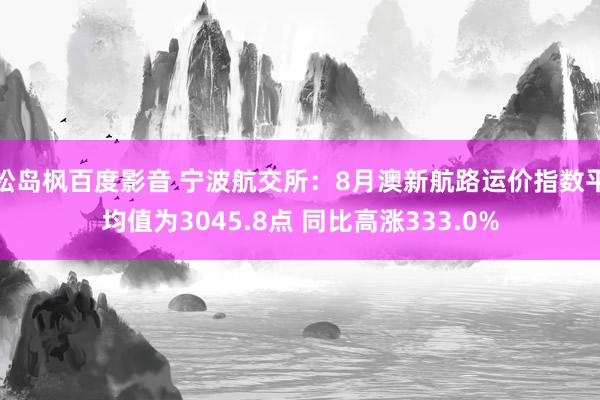 松岛枫百度影音 宁波航交所:8月澳新航路运价指数平均值为3045.8点 同比高涨333.0%