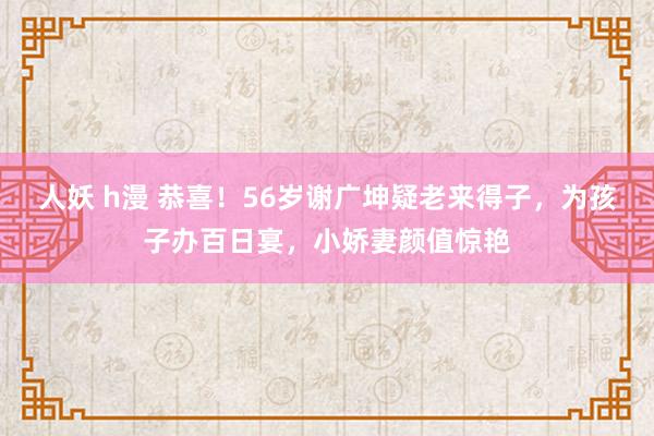 人妖 h漫 恭喜！56岁谢广坤疑老来得子，为孩子办百日宴，小娇妻颜值惊艳