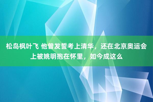 松岛枫叶飞 他曾发誓考上清华，还在北京奥运会上被姚明抱在怀里，如今成这么