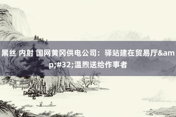 黑丝 内射 国网黄冈供电公司：驿站建在贸易厅&#32;温煦送给作事者