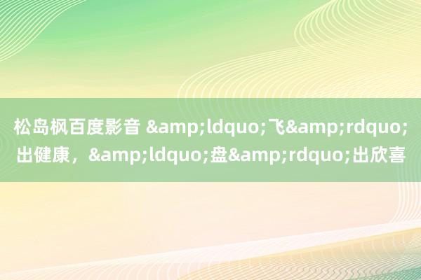 松岛枫百度影音 &ldquo;飞&rdquo;出健康，&ldquo;盘&rdquo;出欣喜