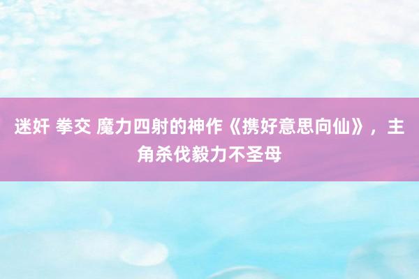 迷奸 拳交 魔力四射的神作《携好意思向仙》，主角杀伐毅力不圣母