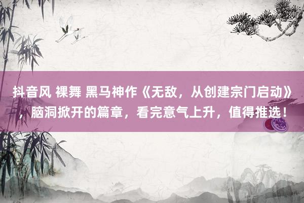 抖音风 裸舞 黑马神作《无敌，从创建宗门启动》，脑洞掀开的篇章，看完意气上升，值得推选！