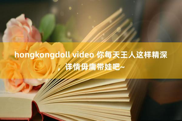 hongkongdoll video 你每天王人这样精深,详情毋庸带娃吧~