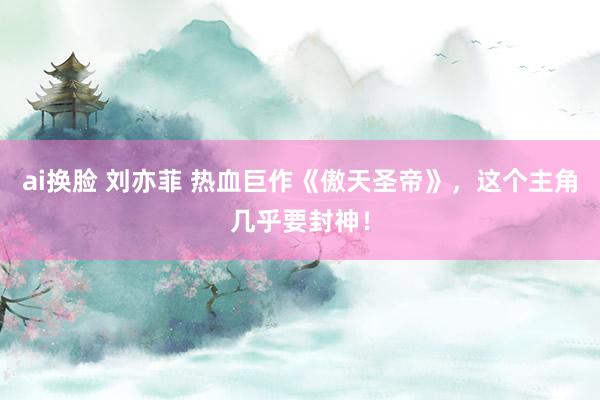 ai换脸 刘亦菲 热血巨作《傲天圣帝》，这个主角几乎要封神！