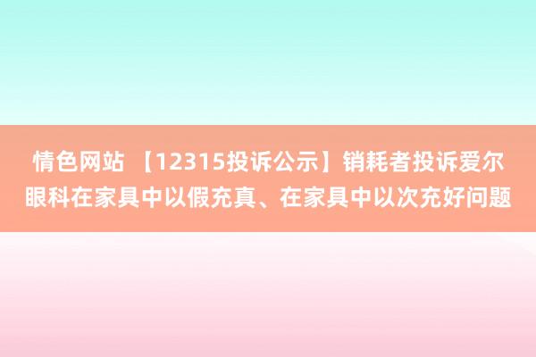 情色网站 【12315投诉公示】销耗者投诉爱尔眼科在家具中以假充真、在家具中以次充好问题