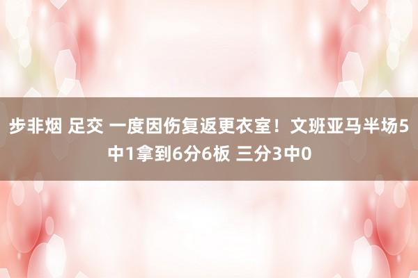 步非烟 足交 一度因伤复返更衣室！文班亚马半场5中1拿到6分6板 三分3中0