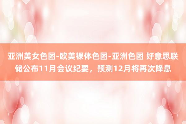 亚洲美女色图-欧美裸体色图-亚洲色图 好意思联储公布11月会议纪要，预测12月将再次降息