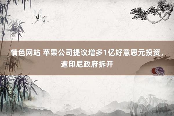 情色网站 苹果公司提议增多1亿好意思元投资，遭印尼政府拆开