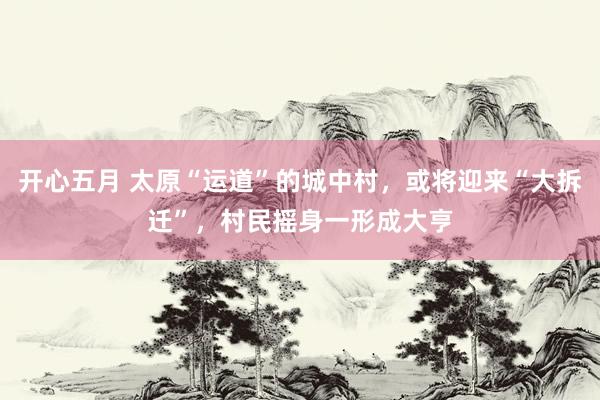 开心五月 太原“运道”的城中村，或将迎来“大拆迁”，村民摇身一形成大亨