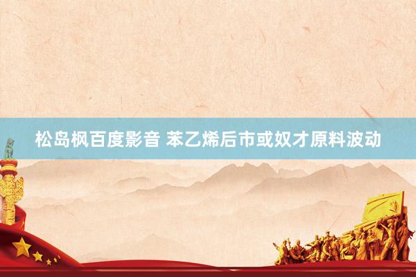 松岛枫百度影音 苯乙烯后市或奴才原料波动