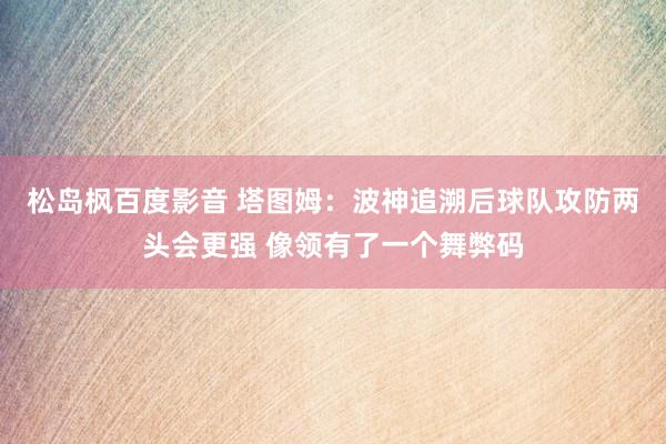 松岛枫百度影音 塔图姆：波神追溯后球队攻防两头会更强 像领有了一个舞弊码