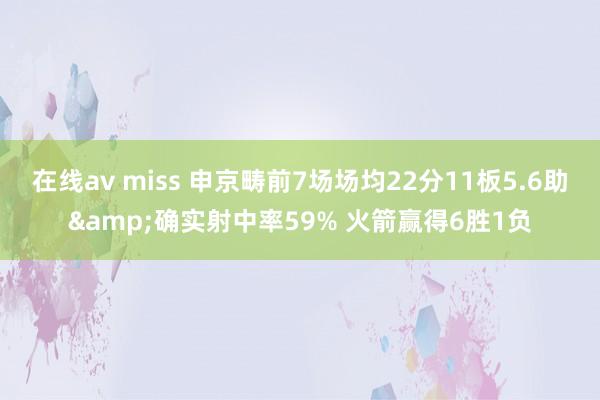 在线av miss 申京畴前7场场均22分11板5.6助&确实射中率59% 火箭赢得6胜1负