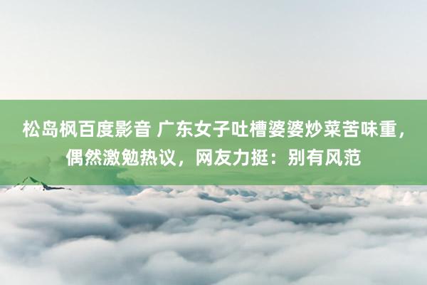 松岛枫百度影音 广东女子吐槽婆婆炒菜苦味重，偶然激勉热议，网友力挺：别有风范