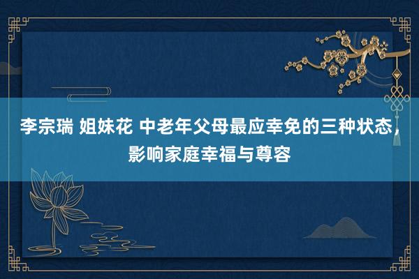 李宗瑞 姐妹花 中老年父母最应幸免的三种状态，影响家庭幸福与尊容