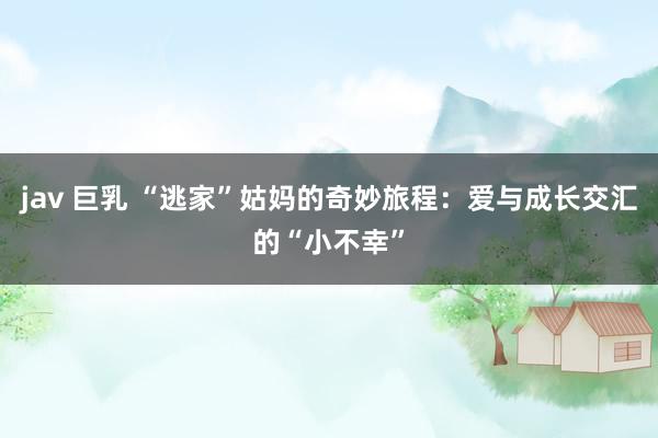 jav 巨乳 “逃家”姑妈的奇妙旅程:爱与成长交汇的“小不幸”