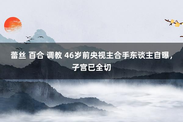 蕾丝 百合 调教 46岁前央视主合手东谈主自曝，子宫已全切