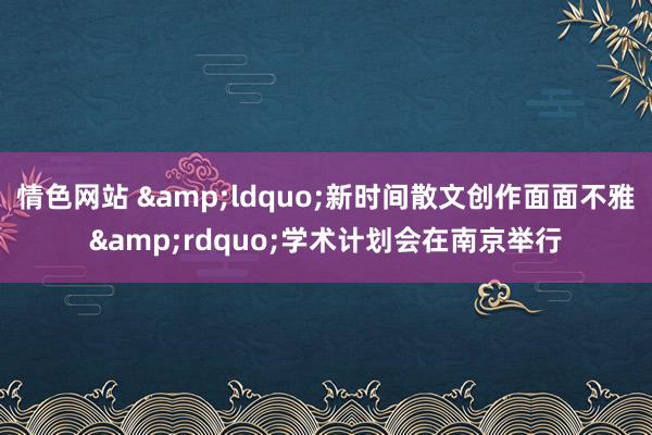 情色网站 &ldquo;新时间散文创作面面不雅&rdquo;学术计划会在南京举行