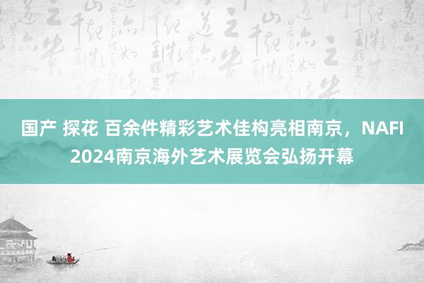 国产 探花 百余件精彩艺术佳构亮相南京，NAFI2024南京海外艺术展览会弘扬开幕