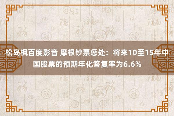 松岛枫百度影音 摩根钞票惩处：将来10至15年中国股票的预期年化答复率为6.6%