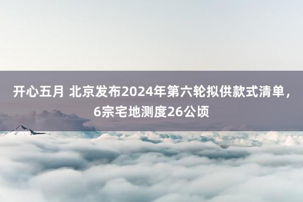 开心五月 北京发布2024年第六轮拟供款式清单，6宗宅地测度26公顷