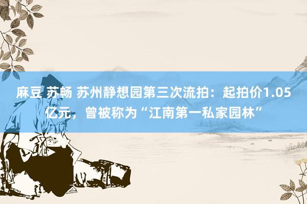 麻豆 苏畅 苏州静想园第三次流拍：起拍价1.05亿元，曾被称为“江南第一私家园林”