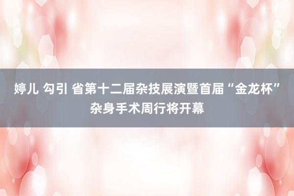 婷儿 勾引 省第十二届杂技展演暨首届“金龙杯”杂身手术周行将开幕