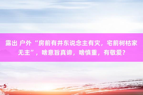 露出 户外 “房前有井东说念主有灾，宅前树枯家无主”，啥意旨真谛，啥慎重，有敬爱？