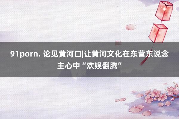 91porn. 论见黄河口|让黄河文化在东营东说念主心中“欢娱翻腾”