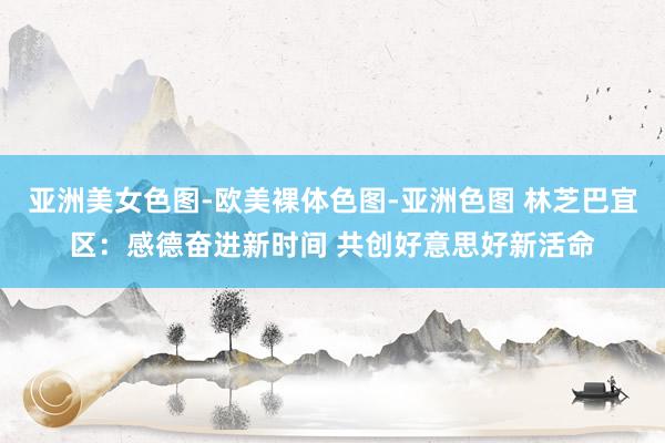 亚洲美女色图-欧美裸体色图-亚洲色图 林芝巴宜区：感德奋进新时间 共创好意思好新活命