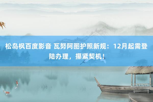 松岛枫百度影音 瓦努阿图护照新规：12月起需登陆办理，攥紧契机！
