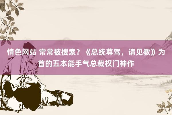 情色网站 常常被搜索？《总统尊驾，请见教》为首的五本能手气总裁权门神作
