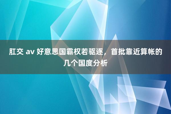 肛交 av 好意思国霸权若驱逐，首批靠近算帐的几个国度分析