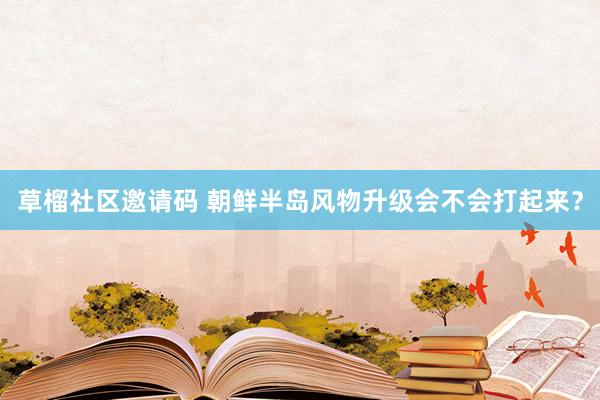 草榴社区邀请码 朝鲜半岛风物升级会不会打起来？