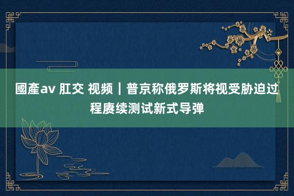 國產av 肛交 视频｜普京称俄罗斯将视受胁迫过程赓续测试新式导弹