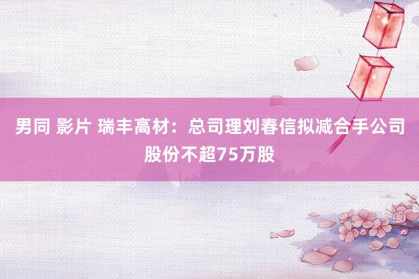 男同 影片 瑞丰高材：总司理刘春信拟减合手公司股份不超75万股