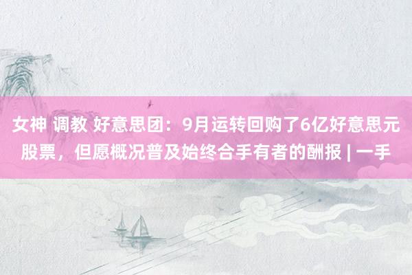 女神 调教 好意思团:9月运转回购了6亿好意思元股票,但愿概况普及始终合手有者的酬报 | 一手