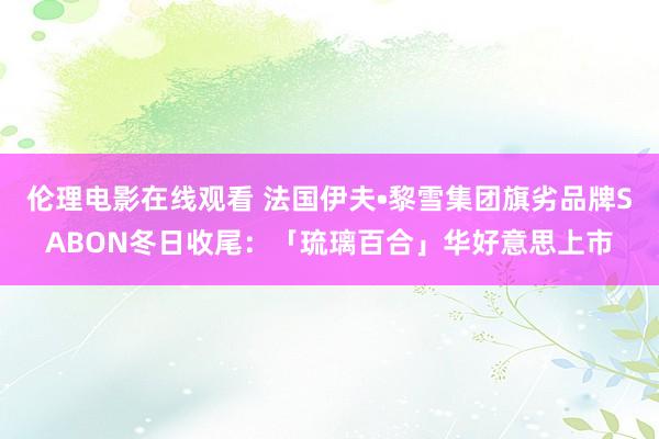 伦理电影在线观看 法国伊夫•黎雪集团旗劣品牌SABON冬日收尾：「琉璃百合」华好意思上市