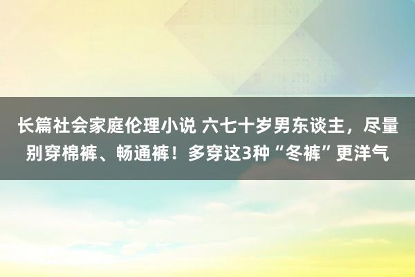 长篇社会家庭伦理小说 六七十岁男东谈主，尽量别穿棉裤、畅通裤！多穿这3种“冬裤”更洋气