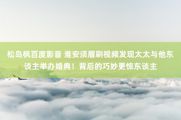 松岛枫百度影音 淮安须眉刷视频发现太太与他东谈主举办婚典！背后的巧妙更惊东谈主