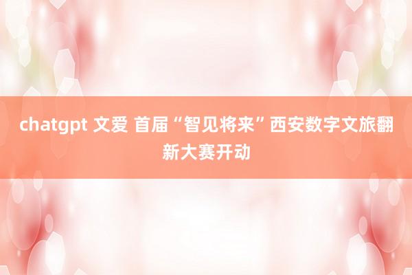 chatgpt 文爱 首届“智见将来”西安数字文旅翻新大赛开动