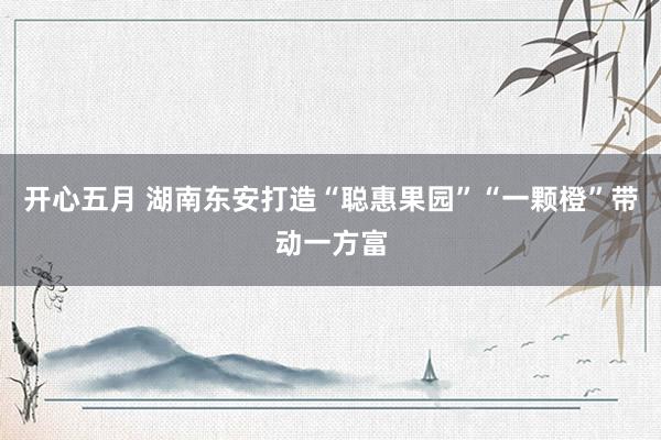 开心五月 湖南东安打造“聪惠果园”“一颗橙”带动一方富