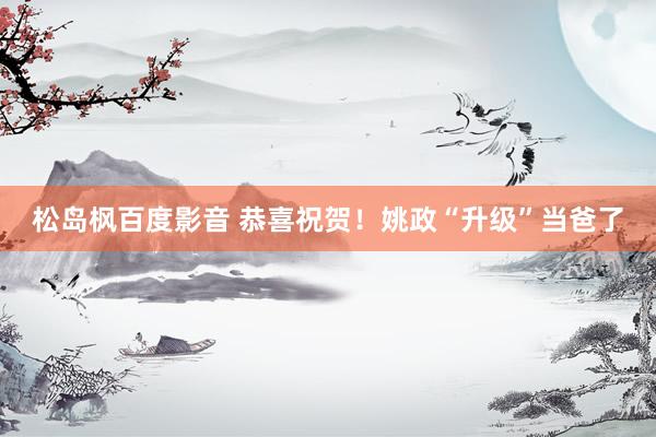 松岛枫百度影音 恭喜祝贺！姚政“升级”当爸了