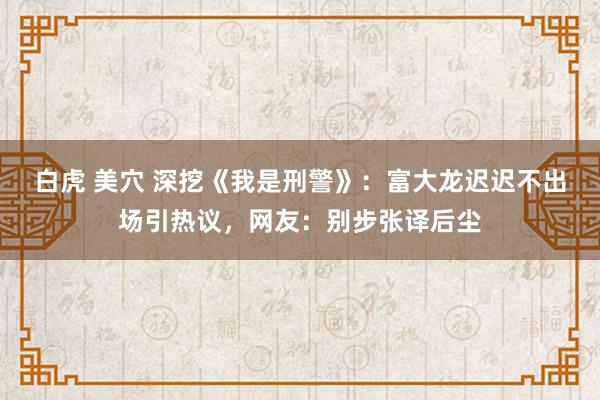 白虎 美穴 深挖《我是刑警》：富大龙迟迟不出场引热议，网友：别步张译后尘