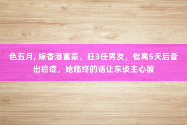 色五月， 嫁香港富豪、旺3任男友，仳离5天后查出癌症，她临终的话让东谈主心酸