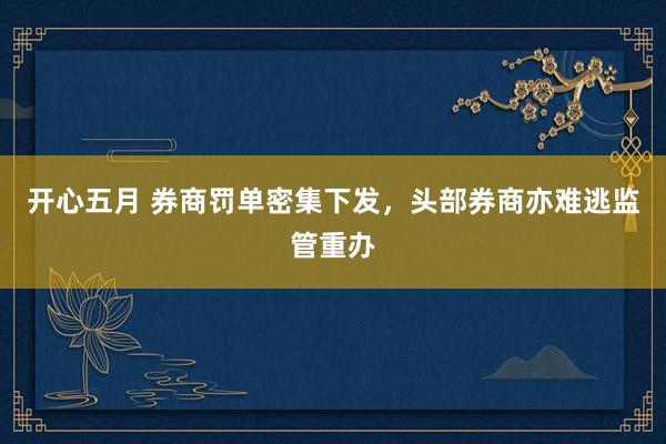 开心五月 券商罚单密集下发，头部券商亦难逃监管重办
