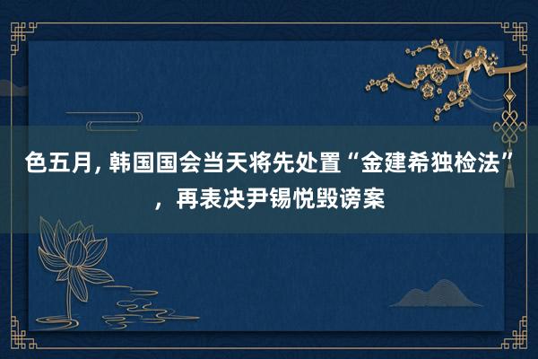 色五月， 韩国国会当天将先处置“金建希独检法”，再表决尹锡悦毁谤案