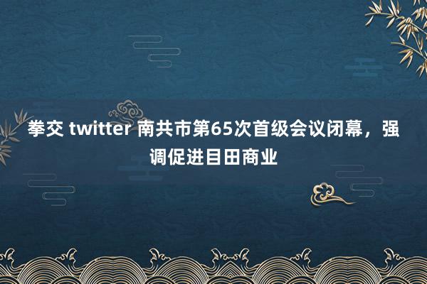 拳交 twitter 南共市第65次首级会议闭幕，强调促进目田商业