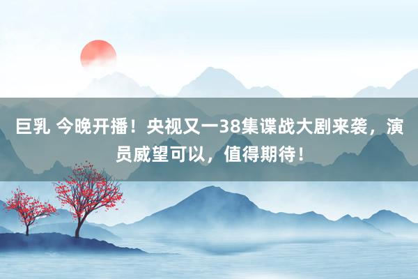巨乳 今晚开播！央视又一38集谍战大剧来袭，演员威望可以，值得期待！