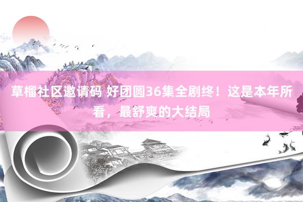 草榴社区邀请码 好团圆36集全剧终！这是本年所看，最舒爽的大结局